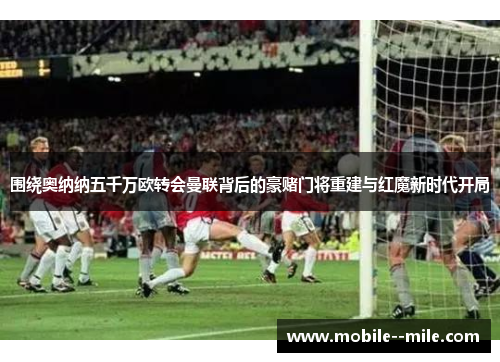 围绕奥纳纳五千万欧转会曼联背后的豪赌门将重建与红魔新时代开局 围绕奥纳纳五千万欧转会曼联背后的豪赌门将重建与红魔新时代开局