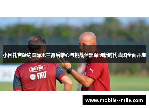 小因扎吉续约国际米兰背后雄心与挑战蓝黑军团新时代蓝图全面开启 小因扎吉续约国际米兰背后雄心与挑战蓝黑军团新时代蓝图全面开启